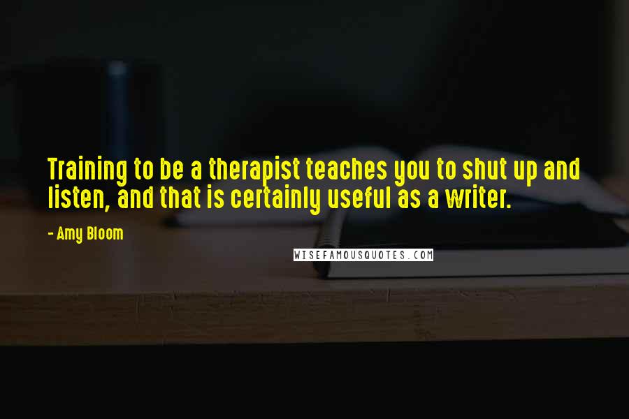 Amy Bloom Quotes: Training to be a therapist teaches you to shut up and listen, and that is certainly useful as a writer.