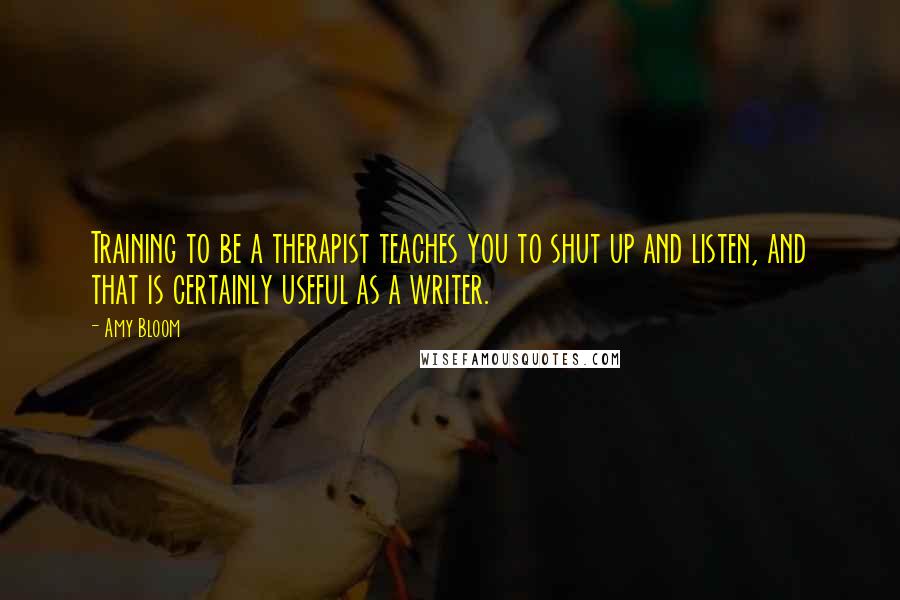 Amy Bloom Quotes: Training to be a therapist teaches you to shut up and listen, and that is certainly useful as a writer.