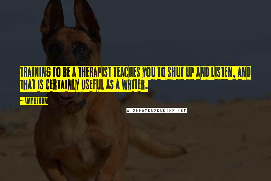 Amy Bloom Quotes: Training to be a therapist teaches you to shut up and listen, and that is certainly useful as a writer.