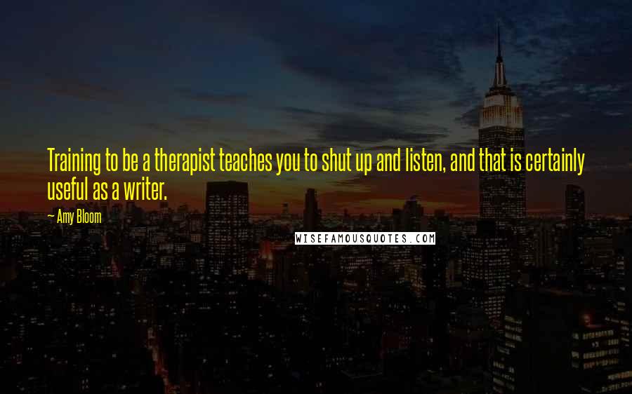 Amy Bloom Quotes: Training to be a therapist teaches you to shut up and listen, and that is certainly useful as a writer.