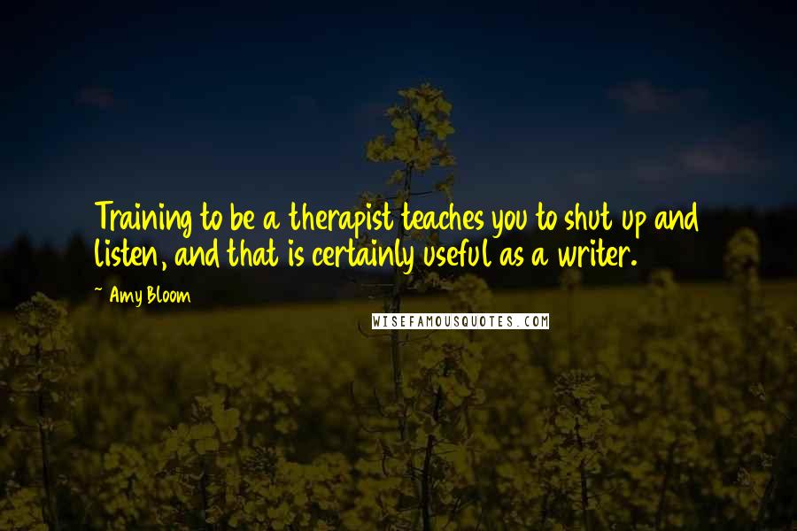 Amy Bloom Quotes: Training to be a therapist teaches you to shut up and listen, and that is certainly useful as a writer.