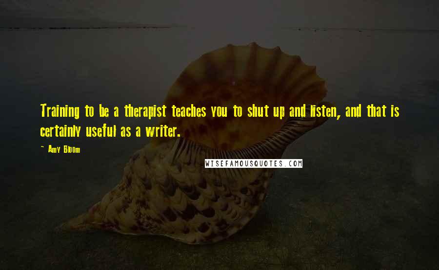 Amy Bloom Quotes: Training to be a therapist teaches you to shut up and listen, and that is certainly useful as a writer.