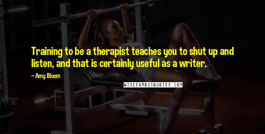 Amy Bloom Quotes: Training to be a therapist teaches you to shut up and listen, and that is certainly useful as a writer.