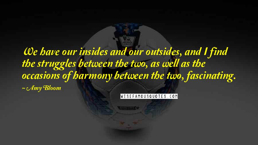 Amy Bloom Quotes: We have our insides and our outsides, and I find the struggles between the two, as well as the occasions of harmony between the two, fascinating.