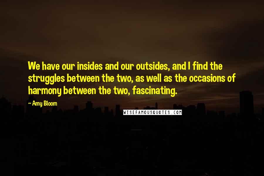 Amy Bloom Quotes: We have our insides and our outsides, and I find the struggles between the two, as well as the occasions of harmony between the two, fascinating.