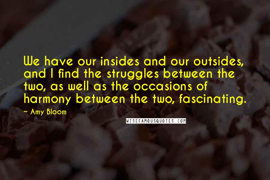 Amy Bloom Quotes: We have our insides and our outsides, and I find the struggles between the two, as well as the occasions of harmony between the two, fascinating.