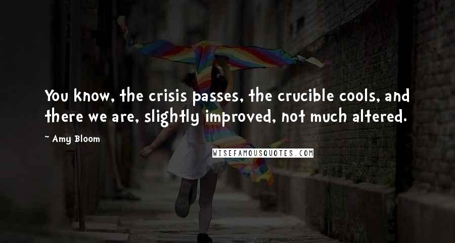 Amy Bloom Quotes: You know, the crisis passes, the crucible cools, and there we are, slightly improved, not much altered.