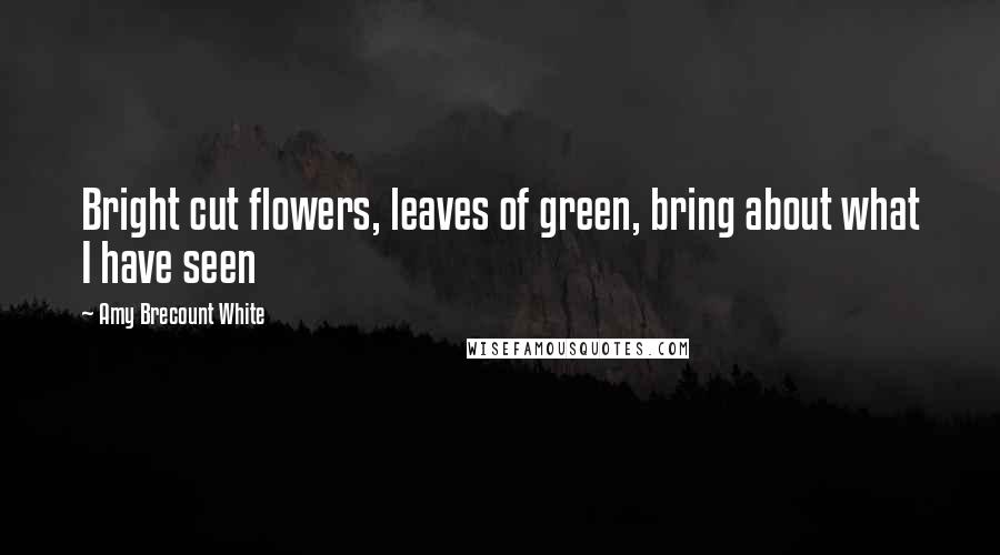 Amy Brecount White Quotes: Bright cut flowers, leaves of green, bring about what I have seen