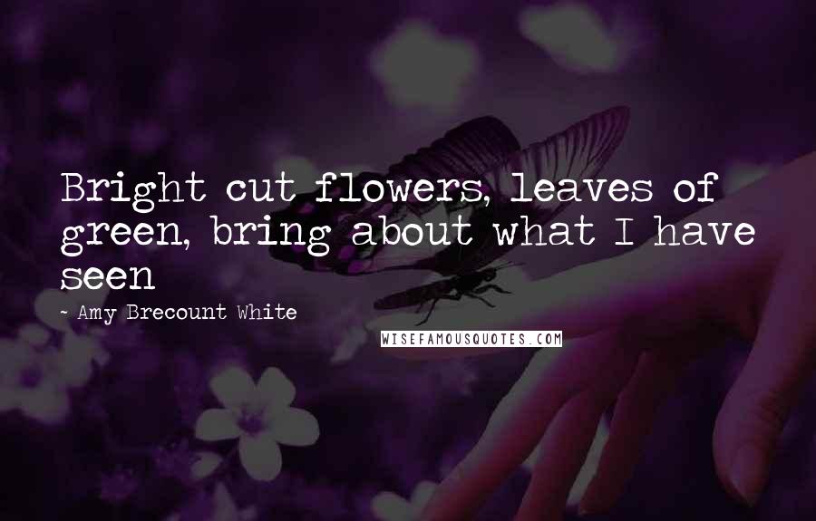 Amy Brecount White Quotes: Bright cut flowers, leaves of green, bring about what I have seen