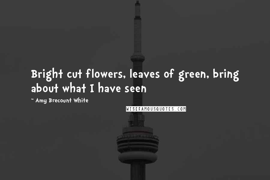Amy Brecount White Quotes: Bright cut flowers, leaves of green, bring about what I have seen