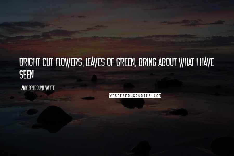 Amy Brecount White Quotes: Bright cut flowers, leaves of green, bring about what I have seen