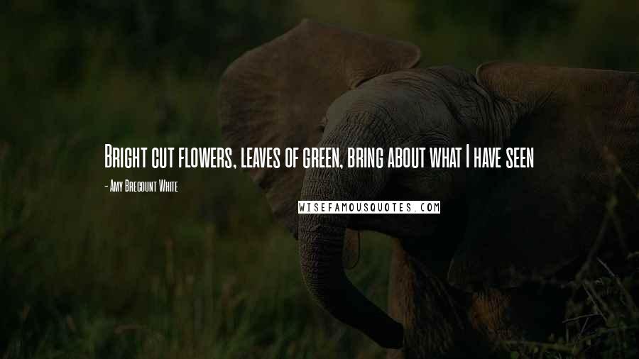 Amy Brecount White Quotes: Bright cut flowers, leaves of green, bring about what I have seen