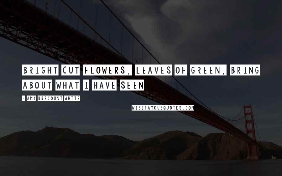 Amy Brecount White Quotes: Bright cut flowers, leaves of green, bring about what I have seen