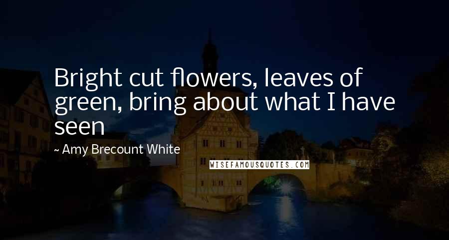 Amy Brecount White Quotes: Bright cut flowers, leaves of green, bring about what I have seen