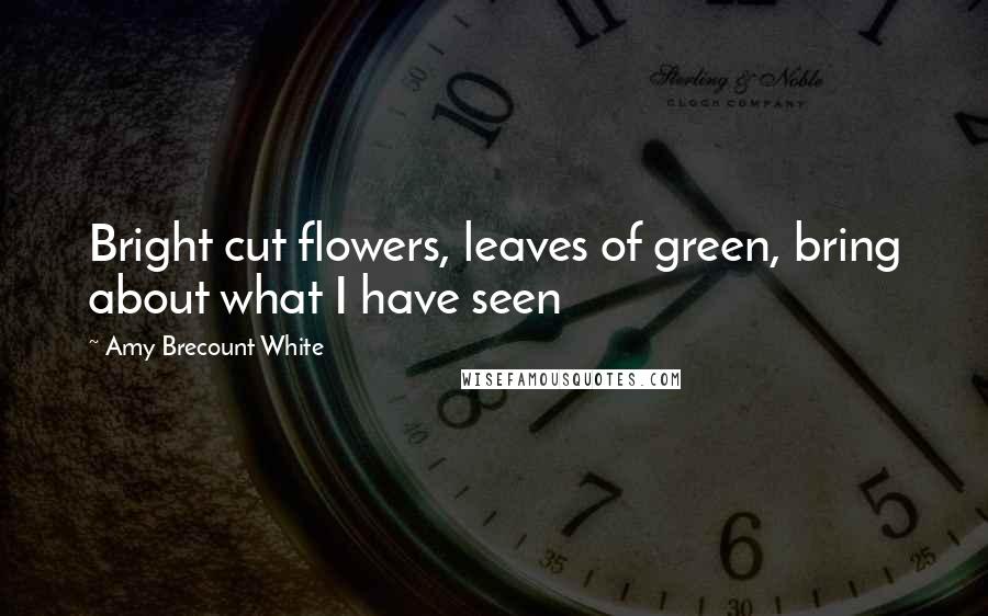 Amy Brecount White Quotes: Bright cut flowers, leaves of green, bring about what I have seen