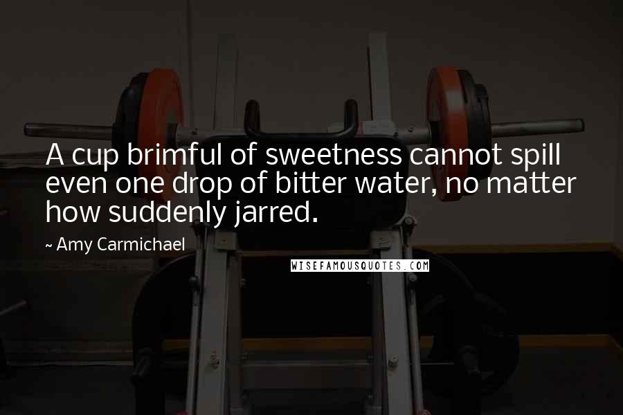 Amy Carmichael Quotes: A cup brimful of sweetness cannot spill even one drop of bitter water, no matter how suddenly jarred.