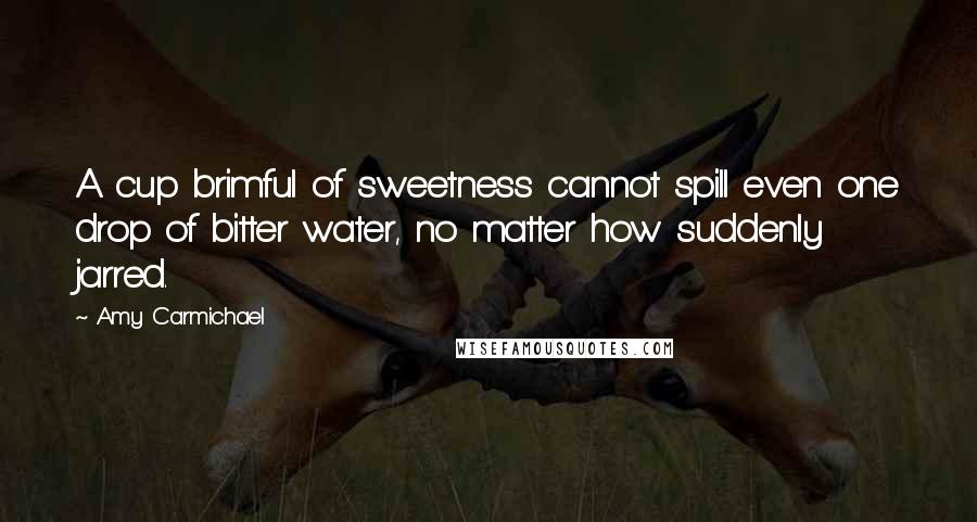 Amy Carmichael Quotes: A cup brimful of sweetness cannot spill even one drop of bitter water, no matter how suddenly jarred.