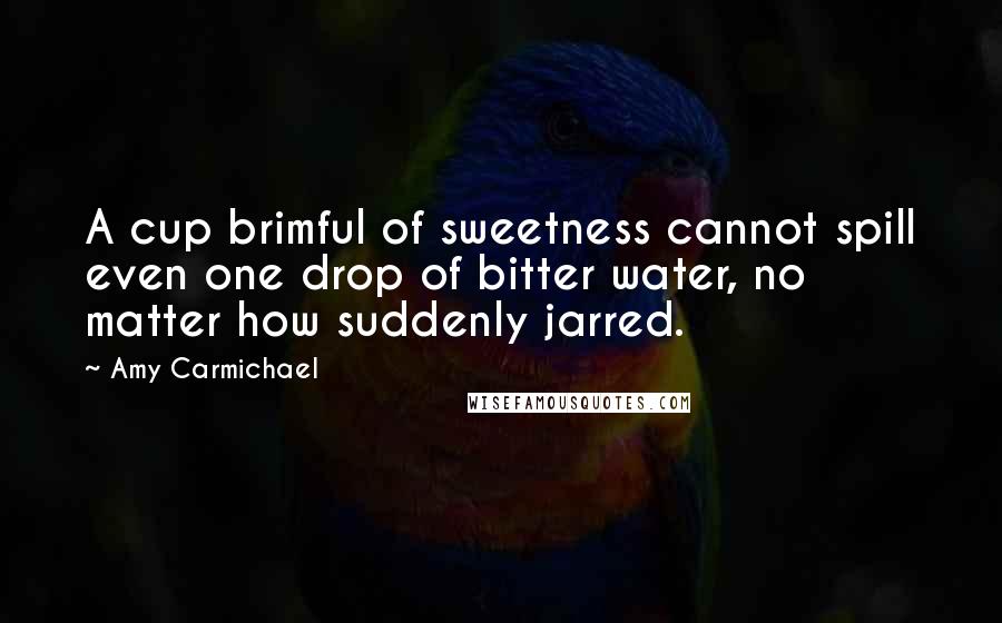 Amy Carmichael Quotes: A cup brimful of sweetness cannot spill even one drop of bitter water, no matter how suddenly jarred.