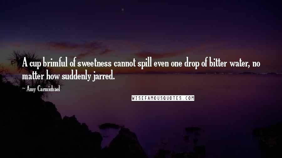 Amy Carmichael Quotes: A cup brimful of sweetness cannot spill even one drop of bitter water, no matter how suddenly jarred.