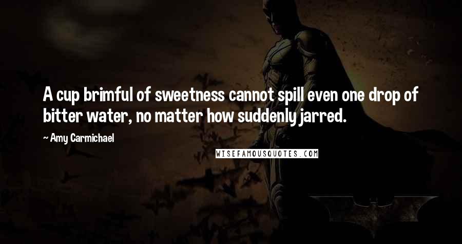 Amy Carmichael Quotes: A cup brimful of sweetness cannot spill even one drop of bitter water, no matter how suddenly jarred.