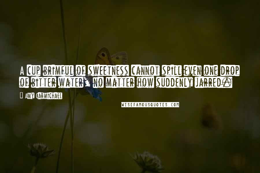 Amy Carmichael Quotes: A cup brimful of sweetness cannot spill even one drop of bitter water, no matter how suddenly jarred.