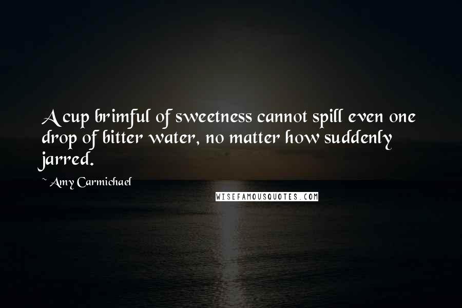 Amy Carmichael Quotes: A cup brimful of sweetness cannot spill even one drop of bitter water, no matter how suddenly jarred.