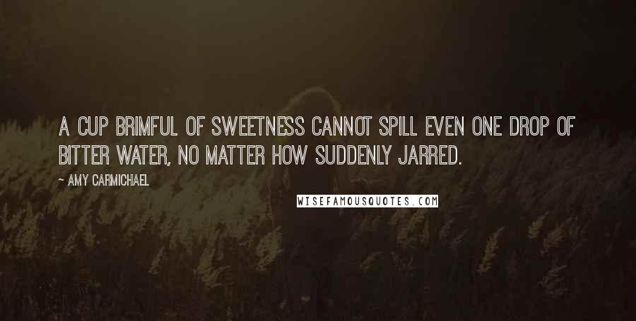 Amy Carmichael Quotes: A cup brimful of sweetness cannot spill even one drop of bitter water, no matter how suddenly jarred.