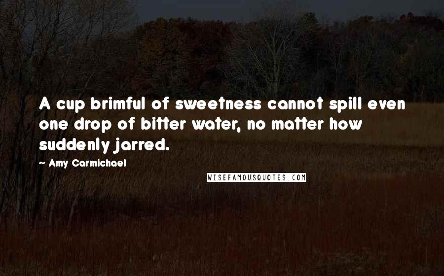 Amy Carmichael Quotes: A cup brimful of sweetness cannot spill even one drop of bitter water, no matter how suddenly jarred.