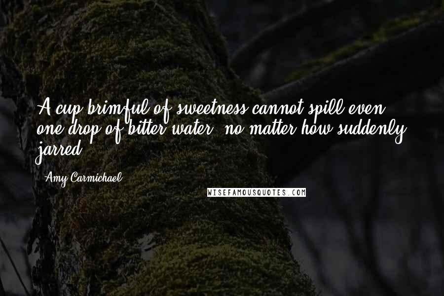 Amy Carmichael Quotes: A cup brimful of sweetness cannot spill even one drop of bitter water, no matter how suddenly jarred.