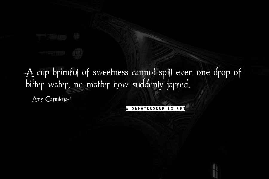 Amy Carmichael Quotes: A cup brimful of sweetness cannot spill even one drop of bitter water, no matter how suddenly jarred.