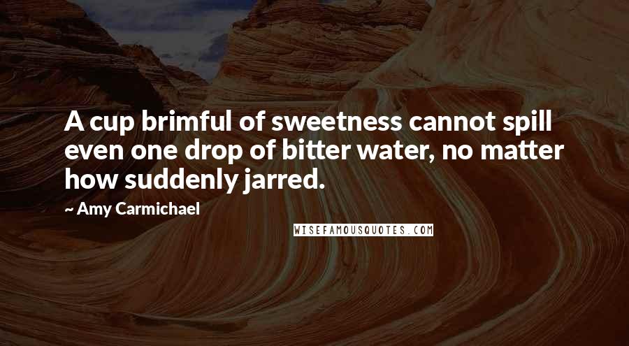 Amy Carmichael Quotes: A cup brimful of sweetness cannot spill even one drop of bitter water, no matter how suddenly jarred.