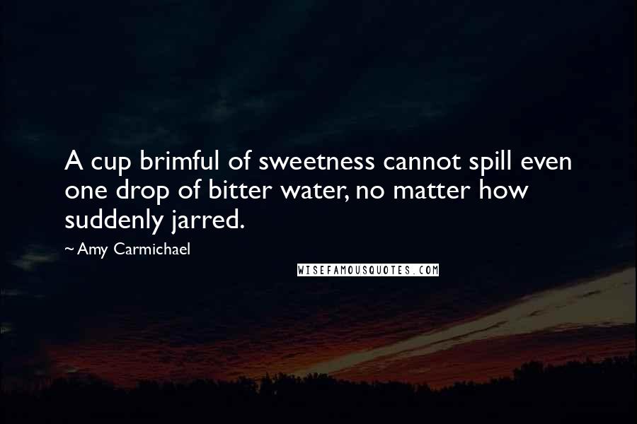 Amy Carmichael Quotes: A cup brimful of sweetness cannot spill even one drop of bitter water, no matter how suddenly jarred.