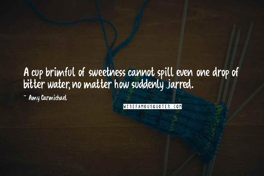 Amy Carmichael Quotes: A cup brimful of sweetness cannot spill even one drop of bitter water, no matter how suddenly jarred.