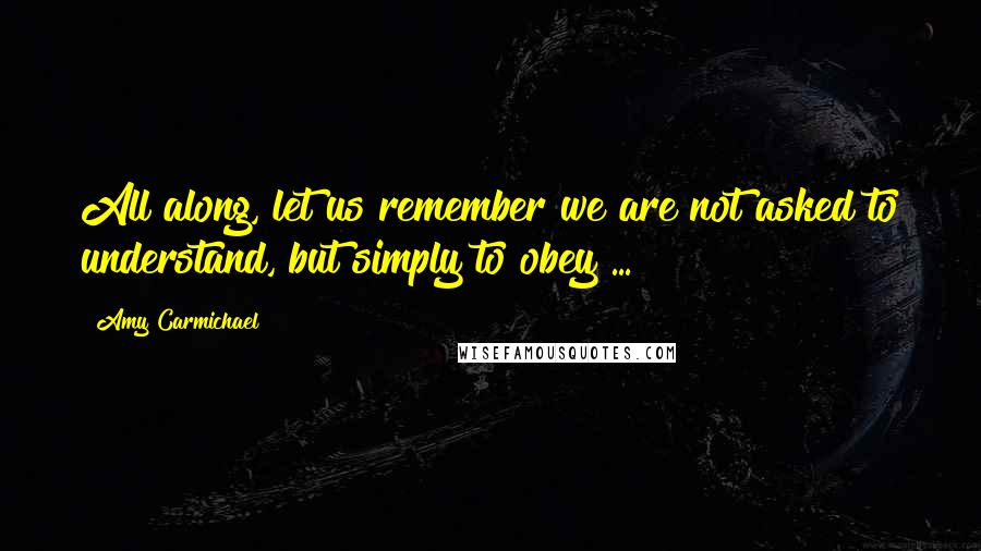 Amy Carmichael Quotes: All along, let us remember we are not asked to understand, but simply to obey ...