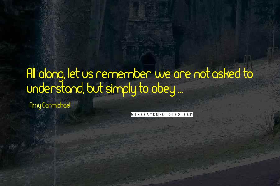 Amy Carmichael Quotes: All along, let us remember we are not asked to understand, but simply to obey ...