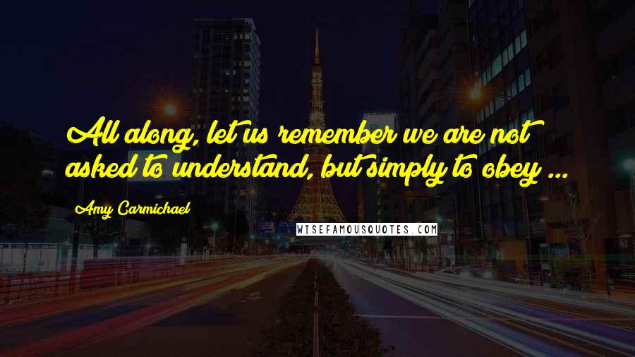 Amy Carmichael Quotes: All along, let us remember we are not asked to understand, but simply to obey ...