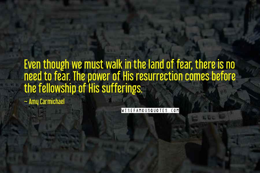 Amy Carmichael Quotes: Even though we must walk in the land of fear, there is no need to fear. The power of His resurrection comes before the fellowship of His sufferings.