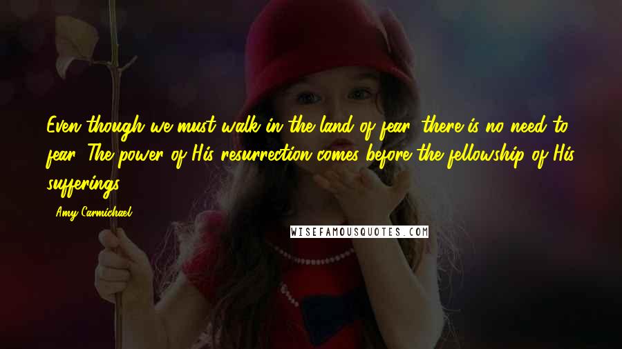 Amy Carmichael Quotes: Even though we must walk in the land of fear, there is no need to fear. The power of His resurrection comes before the fellowship of His sufferings.