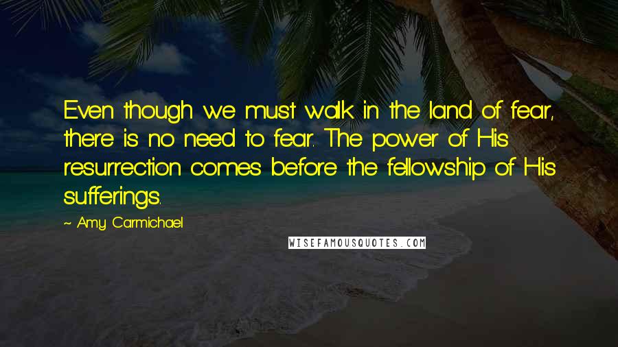 Amy Carmichael Quotes: Even though we must walk in the land of fear, there is no need to fear. The power of His resurrection comes before the fellowship of His sufferings.