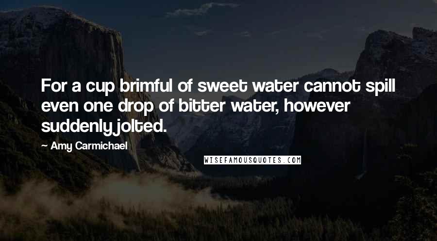 Amy Carmichael Quotes: For a cup brimful of sweet water cannot spill even one drop of bitter water, however suddenly jolted.