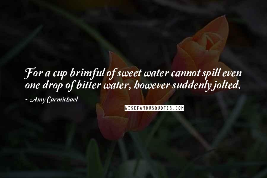 Amy Carmichael Quotes: For a cup brimful of sweet water cannot spill even one drop of bitter water, however suddenly jolted.