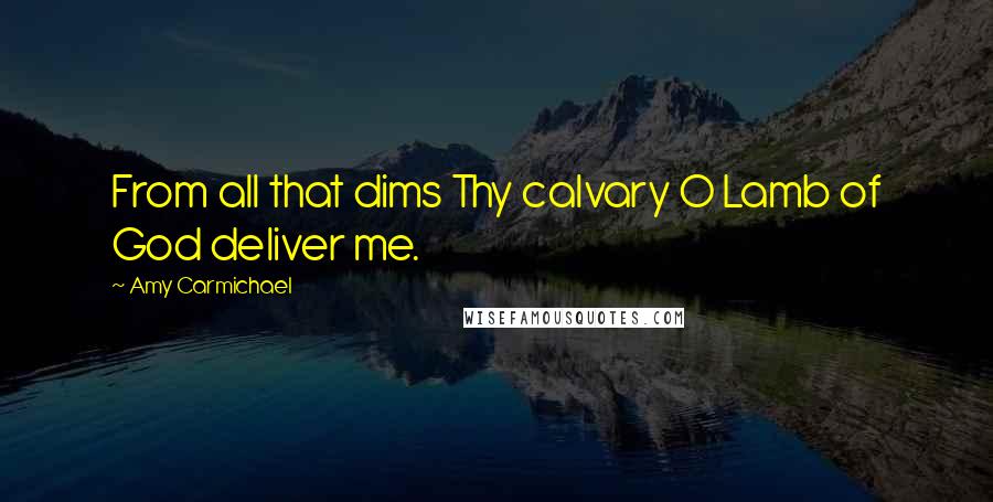 Amy Carmichael Quotes: From all that dims Thy calvary O Lamb of God deliver me.