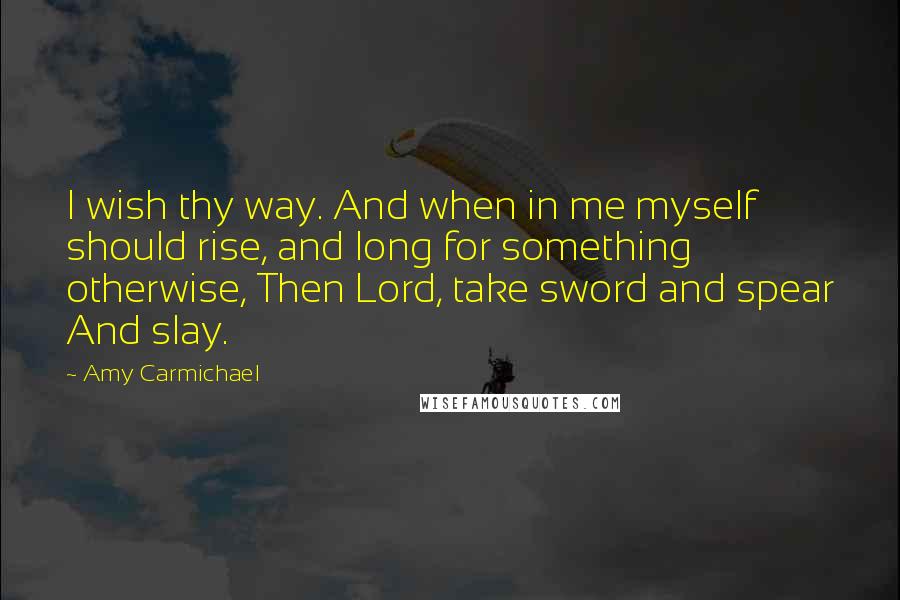 Amy Carmichael Quotes: I wish thy way. And when in me myself should rise, and long for something otherwise, Then Lord, take sword and spear And slay.