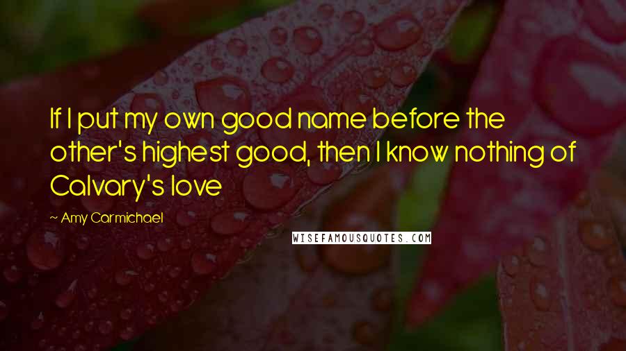 Amy Carmichael Quotes: If I put my own good name before the other's highest good, then I know nothing of Calvary's love