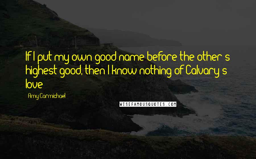 Amy Carmichael Quotes: If I put my own good name before the other's highest good, then I know nothing of Calvary's love