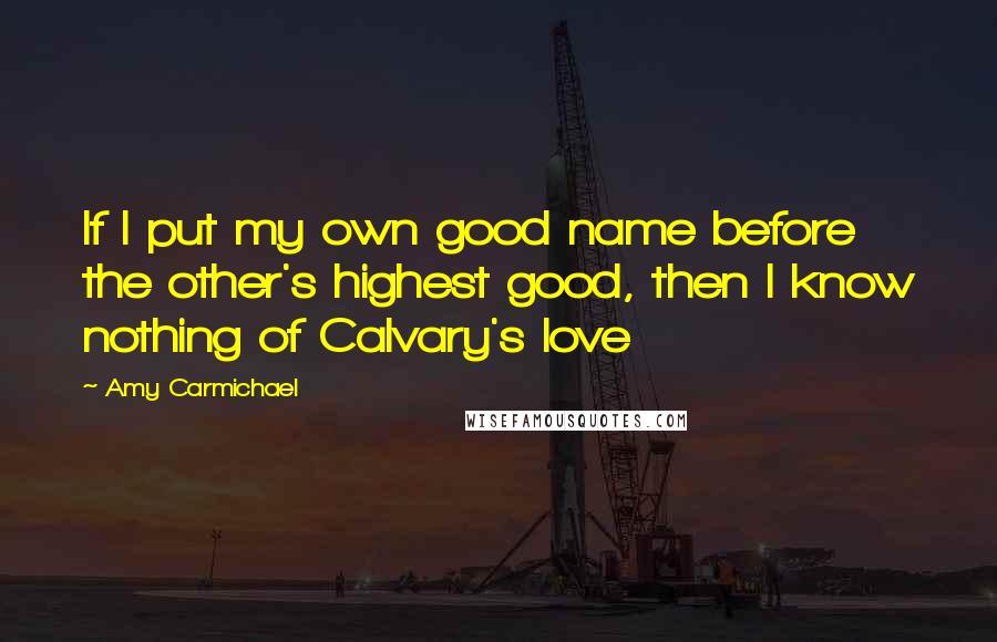 Amy Carmichael Quotes: If I put my own good name before the other's highest good, then I know nothing of Calvary's love