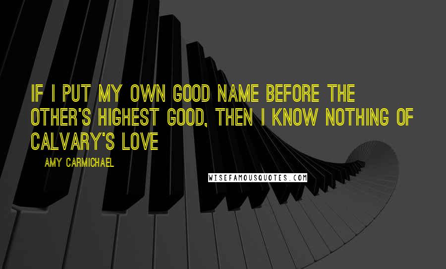 Amy Carmichael Quotes: If I put my own good name before the other's highest good, then I know nothing of Calvary's love