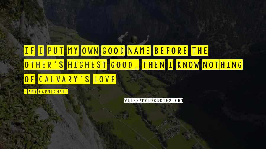 Amy Carmichael Quotes: If I put my own good name before the other's highest good, then I know nothing of Calvary's love