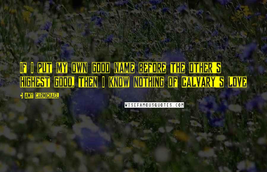 Amy Carmichael Quotes: If I put my own good name before the other's highest good, then I know nothing of Calvary's love