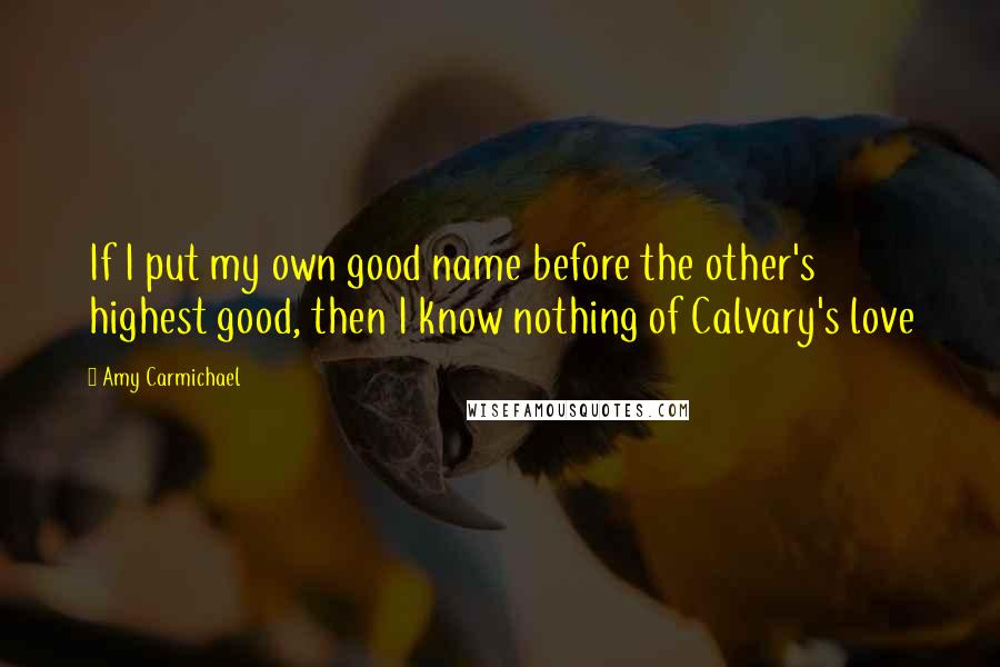 Amy Carmichael Quotes: If I put my own good name before the other's highest good, then I know nothing of Calvary's love